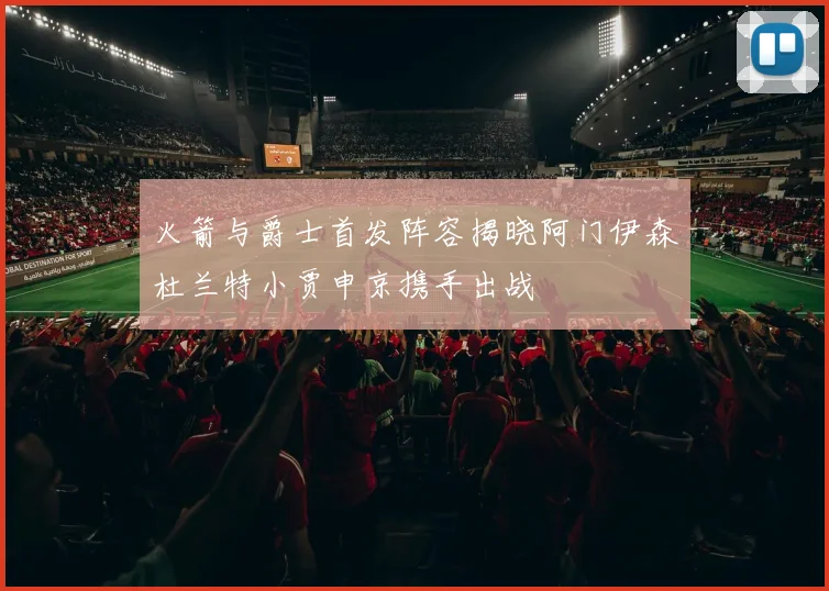 火箭与爵士首发阵容揭晓阿门伊森杜兰特小贾申京携手出战