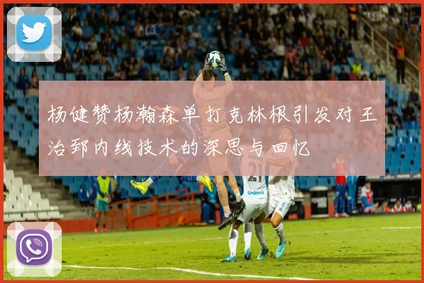 杨健赞杨瀚森单打克林根引发对王治郅内线技术的深思与回忆
