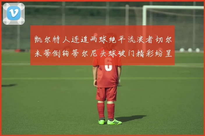 凯尔特人连追两球绝平流浪者切尔米蒂倒钩蒂尔尼头球破门精彩纷呈