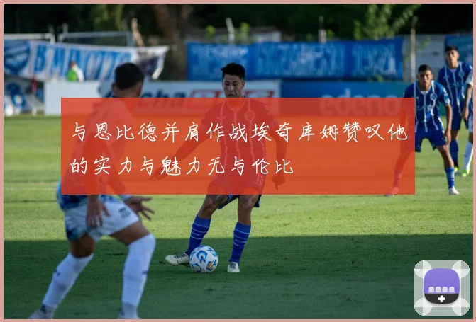 与恩比德并肩作战埃奇库姆赞叹他的实力与魅力无与伦比