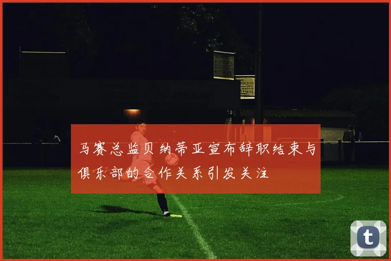 马赛总监贝纳蒂亚宣布辞职结束与俱乐部的合作关系引发关注