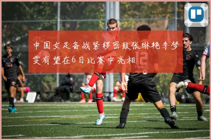 中国女足备战紧锣密鼓张琳艳李梦雯有望在6日比赛中亮相