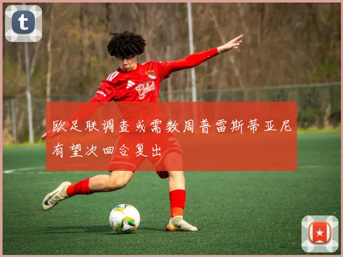 欧足联调查或需数周普雷斯蒂亚尼有望次回合复出
