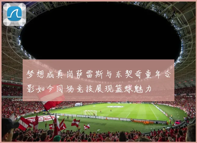 梦想成真岗萨雷斯与东契奇童年合影如今同场竞技展现篮球魅力