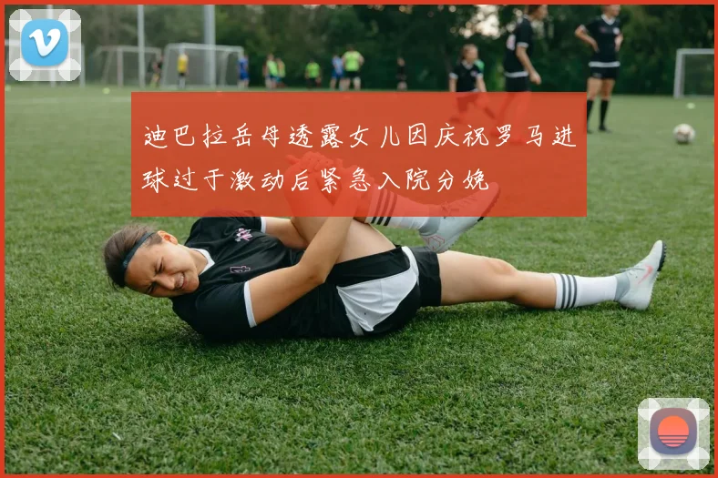 迪巴拉岳母透露女儿因庆祝罗马进球过于激动后紧急入院分娩