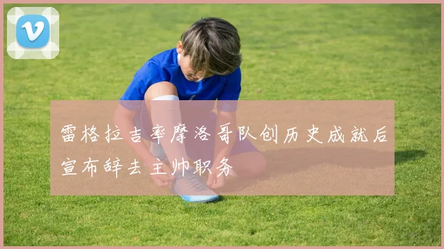 雷格拉吉率摩洛哥队创历史成就后宣布辞去主帅职务
