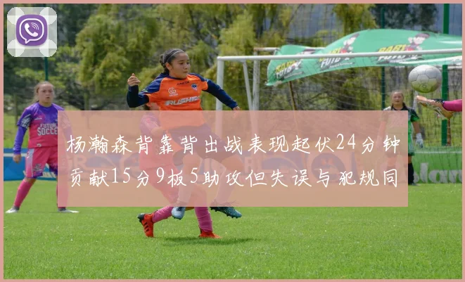 杨瀚森背靠背出战表现起伏24分钟贡献15分9板5助攻但失误与犯规同样引人关注