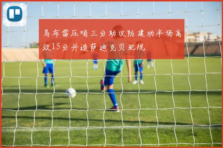 乌布雷压哨三分助攻防建功半场高效15分并造萨迪克贝犯规