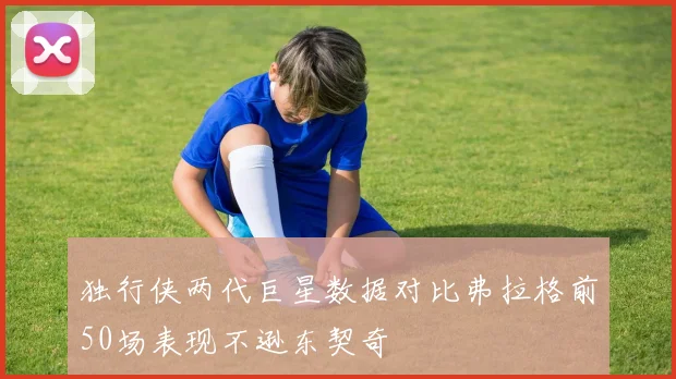 独行侠两代巨星数据对比弗拉格前50场表现不逊东契奇