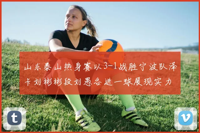 山东泰山热身赛以3-1战胜宁波队泽卡刘彬彬段刘愚各进一球展现实力