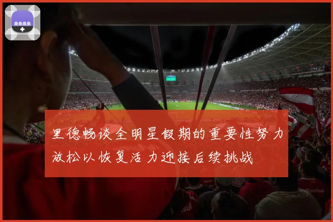 里德畅谈全明星假期的重要性努力放松以恢复活力迎接后续挑战