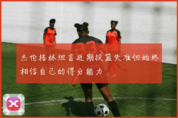 杰伦格林坦言近期投篮失准但始终相信自己的得分能力