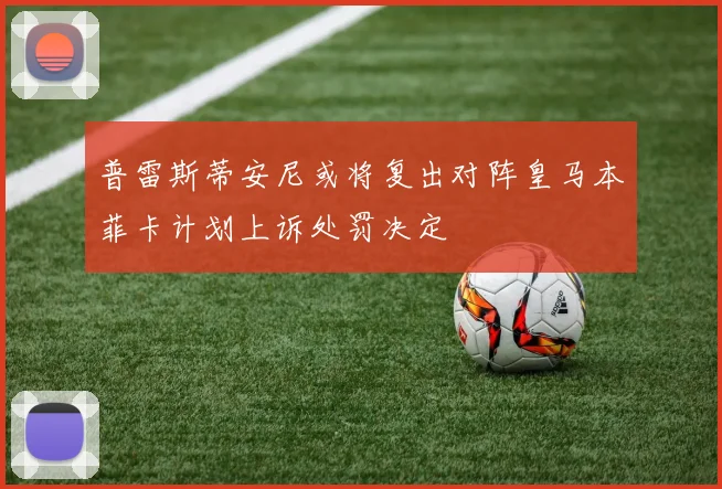 普雷斯蒂安尼或将复出对阵皇马本菲卡计划上诉处罚决定