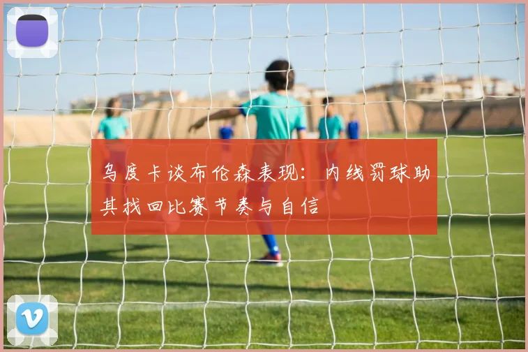乌度卡谈布伦森表现：内线罚球助其找回比赛节奏与自信