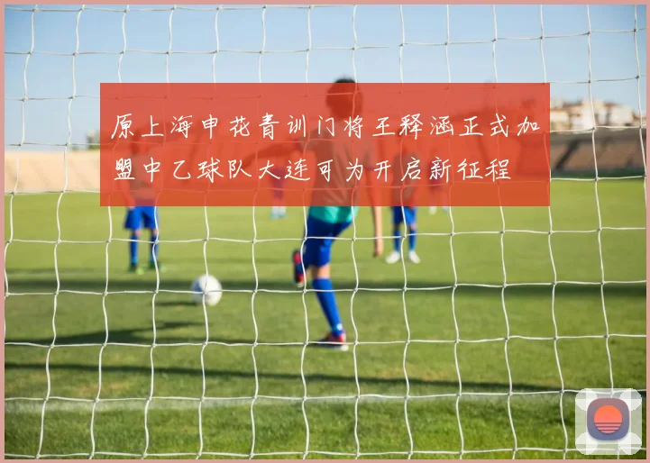 原上海申花青训门将王释涵正式加盟中乙球队大连可为开启新征程
